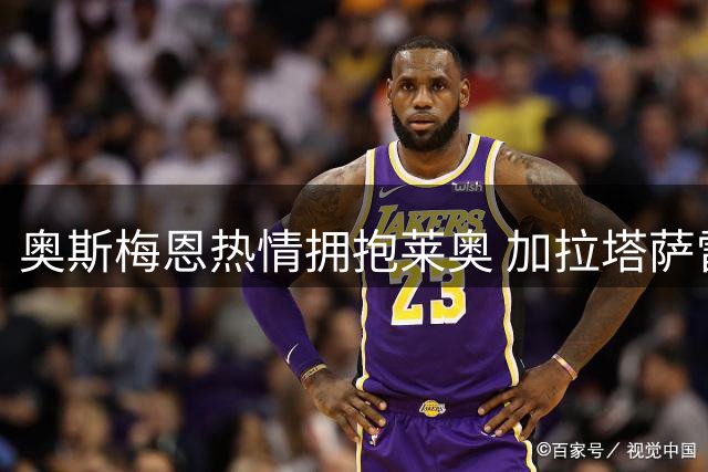 奥斯梅恩热情拥抱莱奥 加拉塔萨雷喜迎新援